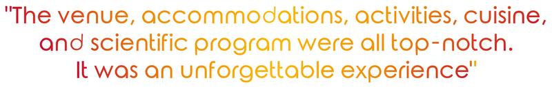 "The venue, accommodations, activities, cuisine, and scientific program were all top-notch.  It was an unforgettable experience"