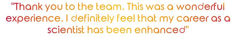 "Thank you to the team. This was a wonderful experience. I definitely feel that my career as a scientist has been enhanced" "Thank you to the team. This was a wonderful experience. I definitely feel that my career as a scientist has been enhanced"